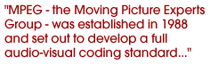 MPEG - the Moving Picture Experts Group - was established in 1988 and set out to develop a full audio-visual coding standard...